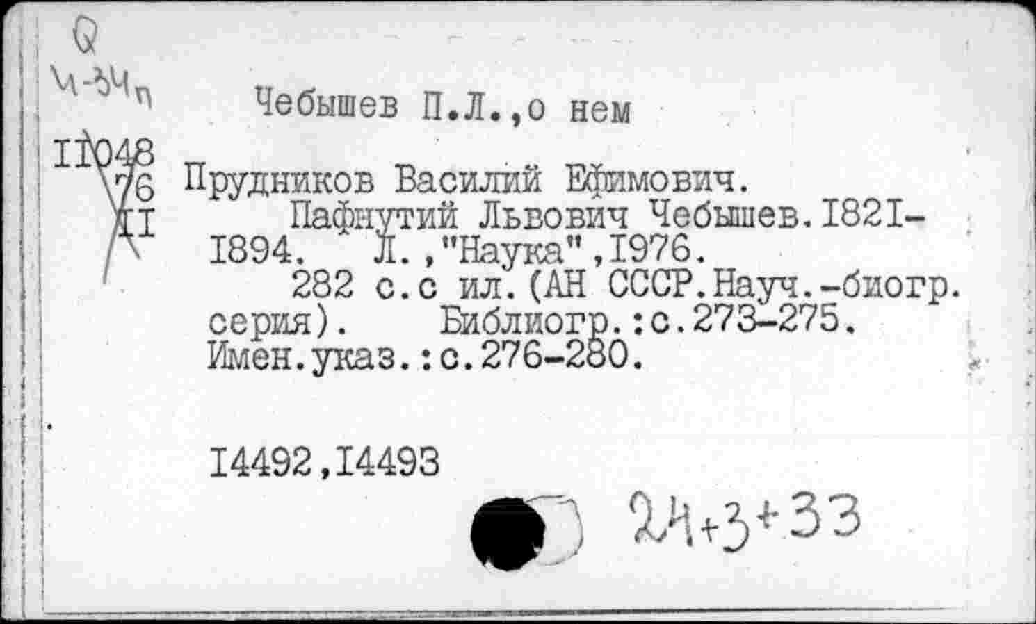 ﻿Чебышев П.Л.,о нем
Прудников Василий Ефимович.
Пафнутий Львович Чебышев.1821-1894. Л./’Наука”,1976.
282 с.с ил.(АН СССР.Науч.-биогр. серия). Библиогр.:с.273-275. Имен.указ.:с.276-280.
14492,14493